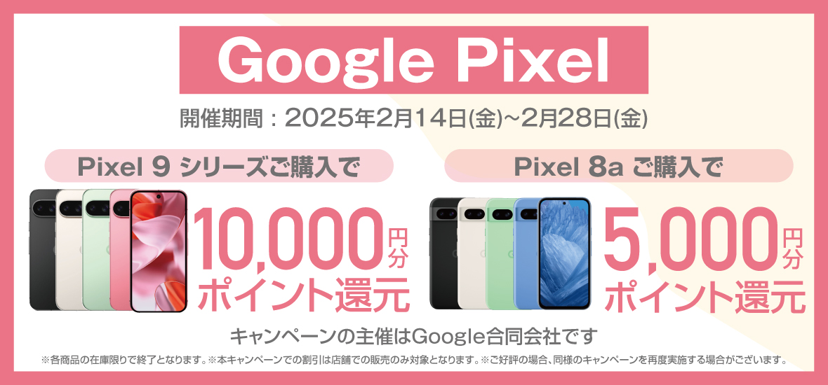 Google Pixel 開催期間：2025年2月14日（金）～2月28日（金） Pixel 9 シリーズご購入で 10,000円分ポイント還元 Pixel 8a ご購入で 5,000円分ポイント還元 キャンペーンの主催はGoogle合同会社です ※各商品の在庫限りで終了となります。※本キャンペーンでの割引は店舗での販売のみ対象となります。※ご好評の場合、同様のキャンペーンを再度実施する場合がございます。