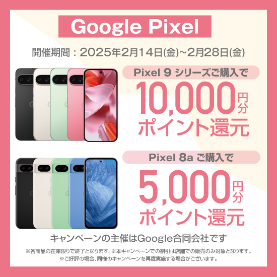 Google Pixel 開催期間：2025年2月14日（金）～2月28日（金） Pixel 9 シリーズご購入で 10,000円分ポイント還元 Pixel 8a ご購入で 5,000円分ポイント還元 キャンペーンの主催はGoogle合同会社です ※各商品の在庫限りで終了となります。※本キャンペーンでの割引は店舗での販売のみ対象となります。※ご好評の場合、同様のキャンペーンを再度実施する場合がございます。