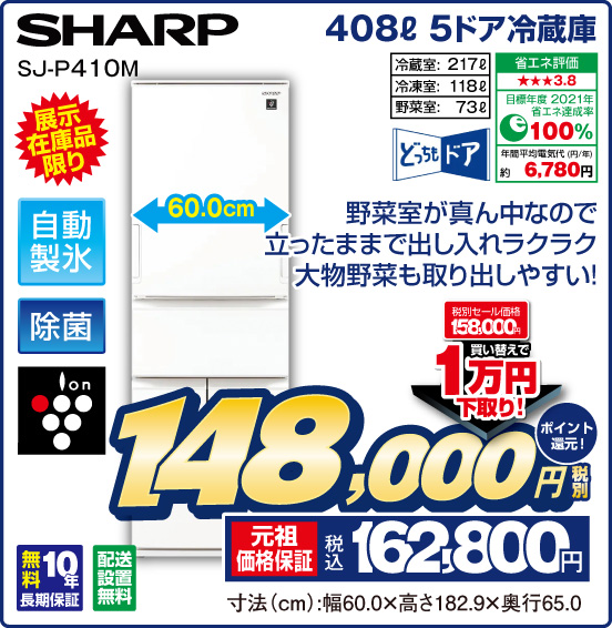 408L 5ドア冷蔵庫 SHARP SJ-P410M 展示在庫品限り 野菜室が真ん中なので立ったままで出し入れラクラク 大物野菜も取り出しやすい！ どっちもドア 自動製氷 除菌 ion 冷蔵室： 217L 冷凍室：118L 野菜室：73L 省エネ評価：★★★3.8 目標年度2021年 省エネ達成率100％ 年間平均電気代（円／年）約6,780円 無料10年長期保証 配送設置無料 税別セール価格158,000円 ⇒ 買い替えで1万円下取り！ ⇒ 税別148,000円 元祖価格保証 税込162,800円 ポイント還元！ 寸法（cm）：幅60.0×高さ182.9×奥行65.0