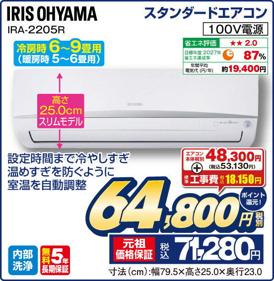 スタンダードエアコン IRIS OHYAMA IRA-2205R 冷房時6〜9畳用（暖房時 5〜6畳用） 設定時間まで冷やしすぎ温めすぎを防ぐように室温を自動調整 高さ25.0cmスリムモデル 100V電源 省エネ評価：★★2.0 目標年度2027年 省エネ達成率87％ 年間平均電気代（円／年）約19,400円 内部洗浄 無料5年長期保証 エアコン本体税別48,300円（税込53,130円） ＋ 標準工事費 税込18,150円 ⇒ 税別64,800円 元祖価格保証 税込71,280円 ポイント還元！ 寸法（cm）：幅79.5×高さ25.0×奥行23.0