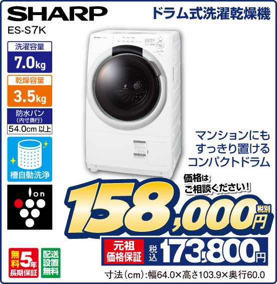 ドラム式洗濯乾燥機 SHARP ES-S7K マンションにもすっきり置けるコンパクトドラム 洗濯容量7.0kg 乾燥容量3.5kg 防水パン（内寸奥行）54.0cm 槽自動洗浄 ion 無料5年長期保証 配送設置無料 価格はご相談ください！ 税別158,000円 元祖価格保証 税込173,800円 寸法（cm）：幅64.0×高さ103.9×奥行60.0