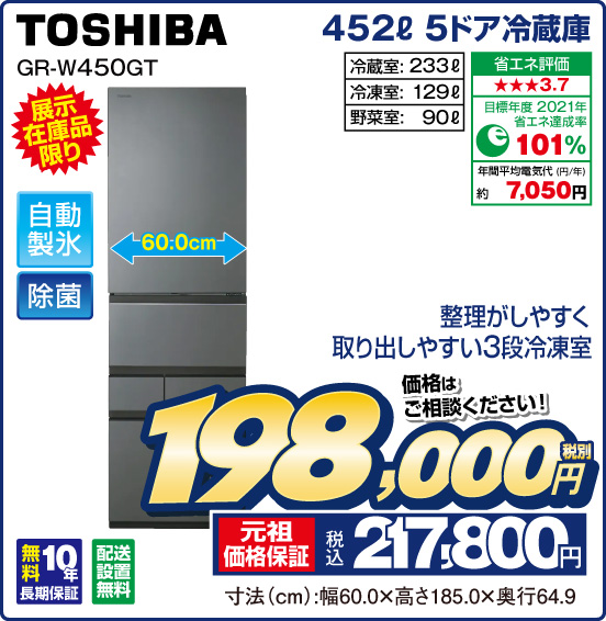 452L 5ドア冷蔵庫 TOSHIBA GR-W450GT 展示在庫品限り 整理がしやすく取り出しやすい3段冷凍室 自動製氷 除菌 冷蔵室：233L 冷凍室：129L 野菜室：90L 省エネ評価：★★★3.7 目標年度2021年 省エネ達成率101％ 年間平均電気代（円／年）約7,050円 無料10年長期保証 配送設置無料 価格はご相談ください！ 税別198,000円 元祖価格保証 税込217,800円 寸法（cm）：幅60.0×高さ185.0×奥行64.9