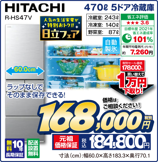 470L 5ドア冷蔵庫 HITACHI R-HS47V ラップなしでそのまま保存できる！  人気の生活家電が特別おトク！！ 日立フェア 冷蔵室：243L 冷凍室：140L 野菜室：87L 自動製氷 省エネ評価：★★★3.6 目標年度2021年 省エネ達成率101％ 年間平均電気代（円／年）約7,260円 無料10年長期保証 配送設置無料 税別セール価格178,000円 ⇒ 買い替えで1万円下取り！ 価格はご相談ください！ 税別168,000円 元祖価格保証 税込184,800円 寸法（cm）：幅60.0×高さ183.3×奥行70.1