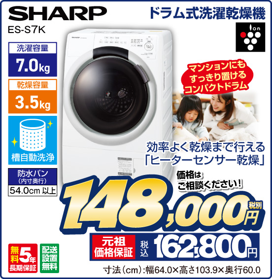 ドラム式洗濯乾燥機 SHARP ES-S7K 効率よく乾燥まで行える「ヒーターセンサー乾燥」 ion マンションにもすっきり置けるコンパクトドラム 洗濯容量7.0 kg 乾燥容量3.5kg 槽自動洗浄 防水パン（内寸奥行）54.0cm以上 無料5年長期保証 配送設置無料 価格はご相談ください！ 税別148,000円 元祖価格保証 税込162,800円 寸法（cm）：幅64.0×高さ103.9×奥行60.0