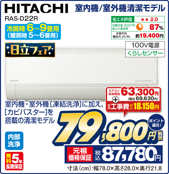 室内機／室外機清潔モデル HITACHI RAS-D22R 冷房時6〜9畳用（暖房時5〜6畳用） 日立フェア 室内機・室外機［凍結洗浄］に加え、［カビバスター］を搭載の清潔モデル 内部洗浄 無料5年長期保証 エアコン本体税別63,300円（税込69,630円） ＋ 標準工事費 税込18,150円 ⇒ 税別79,800円 元祖価格保証 税込87,780円 ポイント還元！ 寸法（cm）：幅78.0×高さ28.0×奥行21.8