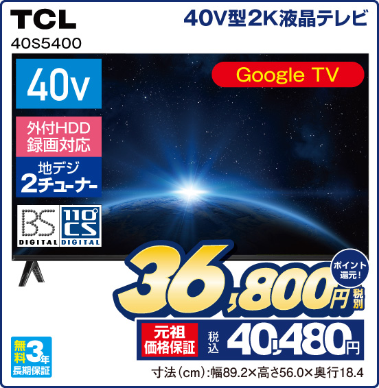 40V型2K液晶テレビ TCL 40S5400 Google TV 40v 外付HDD録画対応 地デジ2チューナー BS DIGITAL 110°CS DIGITAL 無料3年長期保証 税別36,800円 元祖価格保証 税込40,480円 ポイント還元！ 寸法（cm）：幅89.2×高さ56.0×奥行18.4