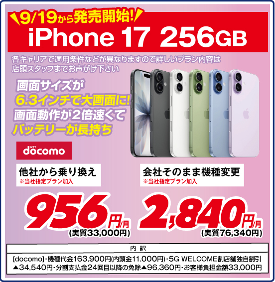 9／19から発売開始！ iPhone 17 256GB 画面サイズが6.3インチで大画面に！ 画面動作が2倍速くてバッテリーが長持ち 各キャリアで適用条件などが異なりますので詳しいプラン内容は店頭スタッフまでお声がけ下さい NTTdocomo 他社から乗り換え ※当社指定プラン加入 956円／月（実質33,000円） 会社そのまま機種変更 ※当社指定プラン加入 2,840円／月（実質76,340円） 内訳 ［docomo］ ・機種代金163,900円（内頭金11,000円） ・5G WELCOME割 店舗独自割引▲34,540円 ・分割支払金24回目以降の免除▲96,360円 ・お客様負担金額33,000円