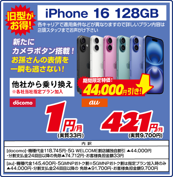 旧型がお得！ iPhone 16 128GB 新たにカメラボタン搭載！ お孫さんの表情を一瞬も逃さない！ 各キャリアで適用条件などが異なりますので詳しいブラン内容は店頭スタッフまでお声がけ下さい 他社から乗り換え ※各社当社指定プラン加入 期間限定特価！ 44,000円引き！ NTTdocomo 1円／月（実質33円） au 421円／月（実質9,700円） 内訳 ［docomo］ ・機種代金118,745円 ・5G WELCOME割 店舗独自割引 ▲44,000円 ・分割支払金24回目以降の免除▲74,712円 ・お客様負担金額33円 【au］ ・機種代金145,400円 ・5GMNPおトク割 ※5GMNPおトク割は指定プラン加入時のみ▲44,000円 ・分割支払金24回目以降の免除 ▲91,700円 ・お客様負担金額9,700円