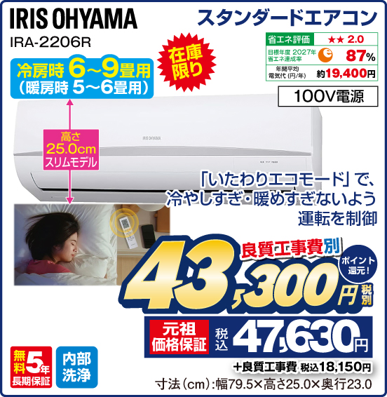 スタンダードエアコン IRIS OHYAMA IRA-2206R 冷房時6～9畳用（暖房時5～6畳用） 在庫限り 「いたわりエコモード」で、冷やしすぎ・暖めすぎないよう運転を制御 高さ25.0cmスリムモデル 省エネ評価：★★2.0 目標年度2027年 省エネ達成率87％ 年間平均電気代（円／年）約19,400円 100V電源 無料5年長期保証 内部洗浄 良質工事費別 税別43,300円 元祖価格保証 税込47,630円 ポイント還元！ ＋良質工事費 税込18,150円 寸法（cm）：幅79.5×高さ25.0×奥行23.0