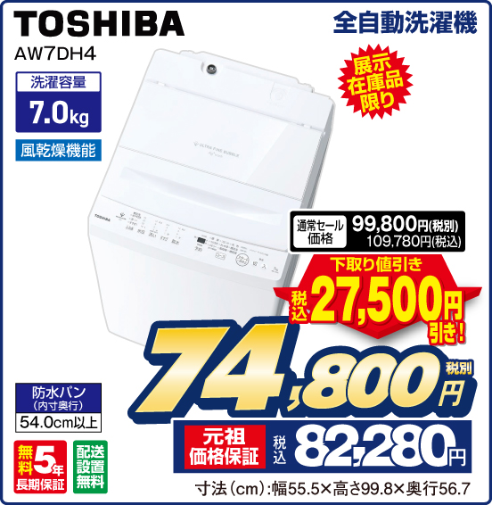 全自動洗濯機 TOSHIBA AW7DH4 展示在庫品限り 洗濯容量7.0kg 風乾燥機能 防水バン（内寸奥行）54.0cm以上 無料5年長期保証 配送設置無料 通常セール価格 税別99,800円 税込109,780円 ⇒ 下取り値引き 税込27,500円引き！ ⇒ 税別74,800円 元祖価格保証 税込82,280円 寸法（cm）：幅55.5×高さ99.8×奥行56.7