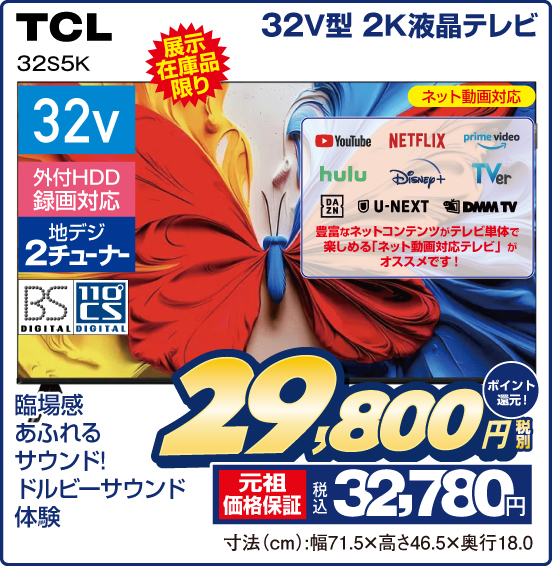 32V型 2K液晶テレビ TCL 32S5K 展示在庫品限り 臨場感あふれるサウンド！ ドルビーサウンド体験 ネット動画対応 YouTube NETFLIX  prime video hulu Disney＋ TVer DAZN U-NEXT DMM TV 豊富なネットコンテンツがテレビ単体で楽しめる「ネット動画対応テレビ」がオススメです！ 32v 外付HDD録画対応 地デジ2チューナー BS DIGITAL 110°CS DIGITAL 税別29,800円 元祖価格保証 税込32,780円 ポイント還元！ 寸法（cm）：幅71.5×高さ46.5×奥行18.0