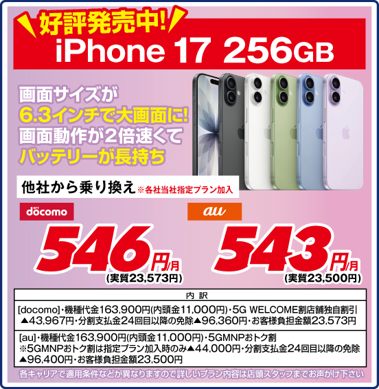 好評発売中！ iPhone 17 256GB 画面サイズが6.3インチで大画面に！ 画面動作が2倍速くてバッテリーが長持ち 他社から乗り換え ※各社当社指定プラン加入 NTTdocomo 546円／月（実質23,573円） au 543円／月（実質23,500円）