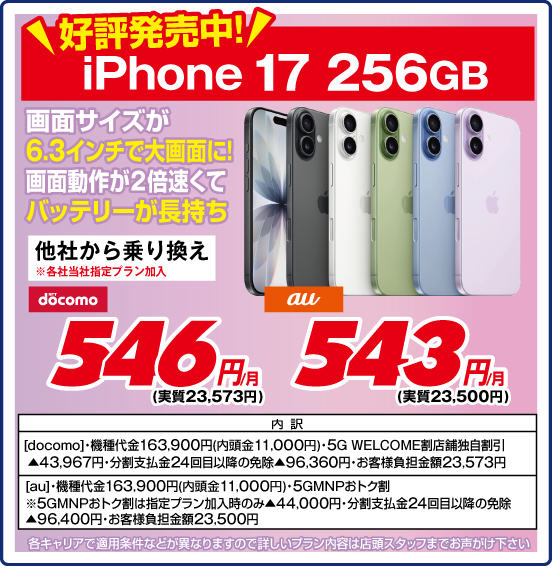 好評発売中！ iPhone 17 256GB 画面サイズが6.3インチで大画面に！ 画面動作が2倍速くてバッテリーが長持ち 他社から乗り換え ※各社当社指定プラン加入 NTTdocomo 546円／月（実質23,573円） au 543円／月（実質23,500円） 内訳：［docomo］ ・機種代金163,900円（内頭金11,000円） ・5G WELCOME割 店舗独自割引▲43,967円 ・分割支払金24回目以降の免除▲96,360円 ・お客様負担金額23,573円 ［au］ ・機種代金163,900円（内頭金11,000円） ・5GMNPおトク割 ※5GMNPおトク割は指定プラン加入のみ▲44,000円 ・分割支払金24回目以降の免除▲96,400円 ・お客様負担金額23,500円 ※各キャリアで適用条件などが異なりますので詳しいプラン内容は店頭スタッフまでお声がけ下さい