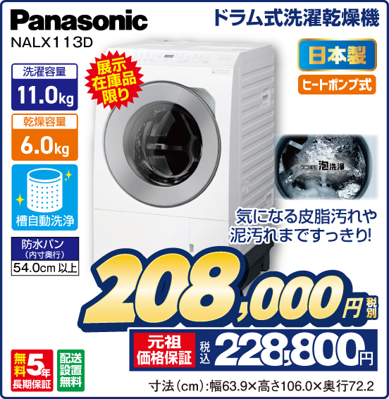 ドラム式洗濯乾燥機 Panasonic NALX113D 展示在庫品限り 日本製 ヒートポンプ式 気になる皮脂汚れや泥汚れまですっきり！ 洗濯容量11.0kg 乾燥容量6.0kg 槽自動洗浄 防水パン（内寸奥行）54.0cm以上 無料5年長期保証 配送設置無料 税別208,000円 元祖価格保証 税込228,800円 寸法（cm）：幅63.9×高さ106.0×奥行72.2