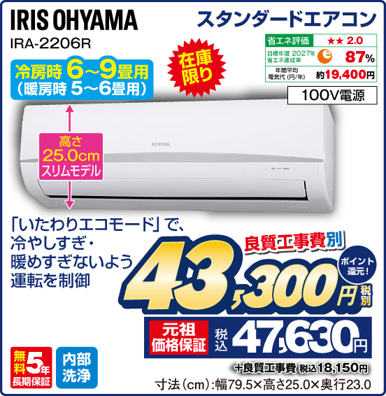 スタンダードエアコン IRIS OHYAMA IRA-2206R 冷房時6～9畳用（暖房時5〜6畳用） 在庫限り 「いたわりエコモード」で、冷やしすぎ・暖めすぎないよう運転を制御 省エネ評価：★★2.0 目標年度2027年 省エネ達成率87％ 年間平均電気代（円／年）約19,400円 100V電源 無料5年長期保証 内部洗浄 良質工事費別 税別43,300円 元祖価格保証 税込47,630円 ポイント還元！ ＋良質工事費 税込18,150円 寸法（cm）：幅79.5×高さ25.0×奥行23.0