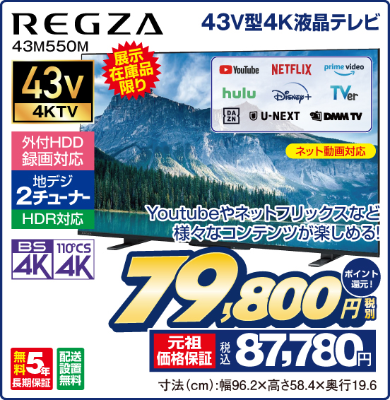 43V型4K液晶テレビ REGZA 43M550M 展示在庫品限り Youtubeやネットフリックスなど様々なコンテンツが楽しめる！ ネット動画対応 YouTube NETFLIX prime video hulu Disney＋ TVer DAZN U-NEXT DMM TV 43v4KTV 外付HDD録画対応 地デジ2チューナー HDR対応 BS4K 110°CS4K 無料5年長期保証 配送設置無料 税別79,800円 元祖価格保証 税込87,780円 ポイント還元！ 寸法（cm）：幅96.2×高さ58.4×奥行19.6