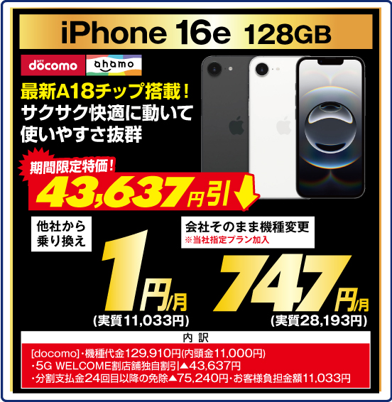 iPhone 16e 128GB 最新A18チップ搭載！ サクサク快適に動いて使いやすさ抜群 NTTdocomo ahamo 期間限定特価！ 43,637円引 他社から乗り換え 1円／月（実質11,033円） 会社そのまま機種変更 ※当社指定プラン加入 747円／月（実質28,193円） 内訳：［docomo］ ・機種代金129,910円（内頭金11,000円） ・5G WELCOME割 店舗独自割引▲43,637円 ・分割支払金24回目以降の免除▲75,240円 ・お客様負担金額11,033円
