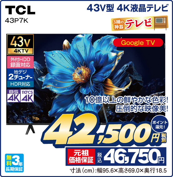 43V型 4K液晶テレビ TCL 43P7K 3種の神器 テレビ 10億以上の鮮やかな色彩！ 圧倒的な映像美！ Google TV 43v 4KTV 外付HDD録画対応 地デジ2チューナー HDR対応 BS4K 110°CS4K 無料3年長期保証 税別42,500円 元祖価格保証 税込46,750円 ポイント還元！ 寸法（cm）：幅95.6×高さ69.0×奥行18.5