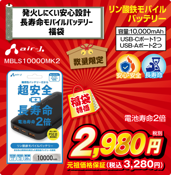 発火しにくい安心設計 長寿命モバイルバッテリー福袋 リン酸鉄モバイルバッテリー 数量限定 air-J. MBLS10000MK2 電池寿命2倍 容量：10,000mAh USB-Cポート1つ USB-Aポート2つ 福袋特価 税別2,980円 元祖価格保証 税込3,280円