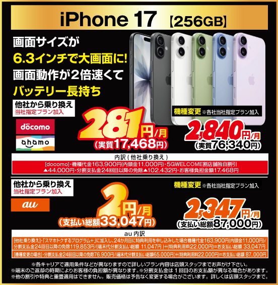 iPhone 17［256GB］ 画面サイズが6.3インチで大画面に！ 画面動作が2倍速くてバッテリー長持ち 他社から乗り換え ※当社指定プラン加入 NTTdocomo ahamo 281円／月（実質17,468円） au 2円／月（実質33,047円） 機種変更 ※各社当社指定プラン加入 NTTdocomo ahamo 2,840円（実質76,340円） au 2,347円／月（支払い総額87,000円）