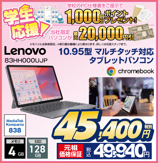 学生応援！ 学校のPC仕様書をご提示で1,000円分ポイントプレゼント！ 当社指定パソコンが最大20,000円引 ※モバイル会員様限定。 ※割引額は機種により異なります。詳しくは店頭スタッフまで。 10.95型 マルチタッチ対応 タブレットパソコン Lenovo 83HH000UJP chromebook 税別45,400円 元祖価格保証 税込49,940円