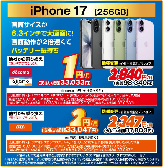 iPhone 17［256GB］ 画面サイズが6.3インチで大画面に！ 画面動作が2倍速くてバッテリー長持ち 他社から乗り換え ※当社指定プラン加入 NTTdocomo ahamo 1円／月（支払い総額33,033円） au 2円／月（支払い総額33,047円） 機種変更 ※当社指定プラン加入 NTTdocomo ahamo 2,840円／月（実質98,340円） au 2,347円／月（支払い総額87,000円）