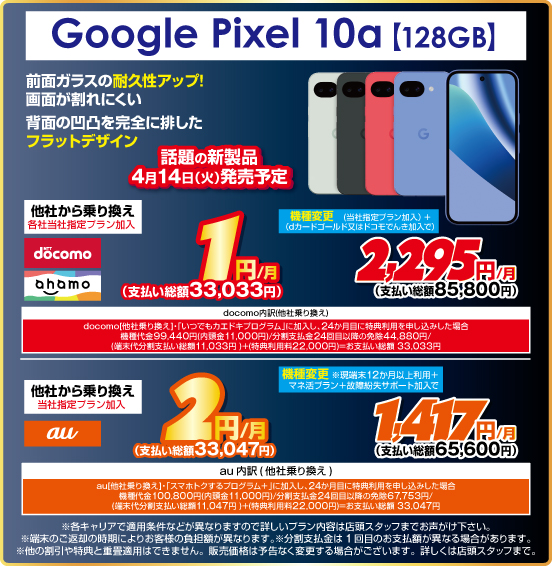 Google Pixel 10a ［128GB］ 前面ガラスの耐久性アップ！ 画面が割れにくい 背面の凹凸を完全に排したフラットデザイン 話題の新製品4月14日（火）発売予定 他社から乗り換え ※各社当社指定プラン加入 NTTdocomo ahamo 1円／月（支払い総額33,033円） au 2円／月（支払い総額33,047円） 機種変更 NTTdocomo ahamo（当社指定プラン加入＋dカードゴールド又はドコモでんき加入で）2,295円／月（支払い総額85,800円） au（※現端末12か月以上利用＋マネ活プラン＋故障紛失サポート加入で）1,417円／月（支払い総額65,600円）