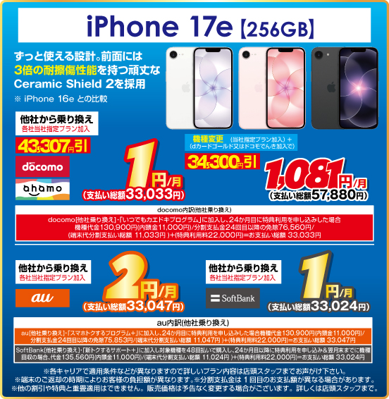 iPhone 17e ［256GB］ ずっと使える設計。前面には3倍の耐擦傷性能を持つ頑丈なCeramic Shield 2を採用 ※ iPhone 16eとの比較 他社から乗り換え ※各社当社指定プラン加入 43,307円引 NTTdocomo ahamo 1円／月（支払い総額33,033円） au 2円／月（支払い総額33,047円） SoftBank 1円／月（支払い総額33,024円） 機種変更 NTTdocomo ahamo（当社指定プラン加入＋dカードゴールド又はドコモでんき加入で） 34,300円引 1,081円／月（支払い総額57,880円）