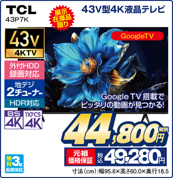 43V型4K液晶テレビ TCL 43P7K 展示在庫品限り Google TV搭載でピッタリの動画が見つかる！ GoogleTV 外付HDD録画対応 地デジ2チューナー HDR対応 BS4K 110°CS4K 無料3年長期保証 税別44,800円 元祖価格保証 税込49,280円