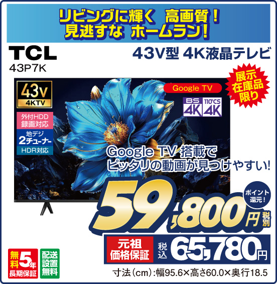 リビングに輝く高画質！ 見逃すな ホームラン！ 43V型 4K液晶テレビ TCL 43P7K 展示在庫品限り Google TV 搭載でピッタリの動画が見つけやすい！ 税別59,800円 元祖価格保証 税込65,780円 ポイント還元！