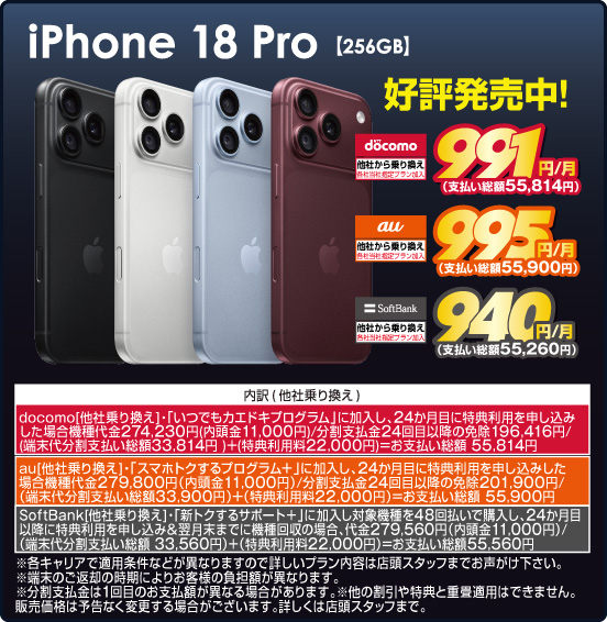 iPhone 18 Pro 【256GB】 好評発売中！ 他社から乗り換え ※各社当社指定プラン加入 NTT docomo 991円／月（支払い総額55,814円） au 995円／月（支払い総額55,900円） SoftBank 940円／月（支払い総額55,260円） ※諸条件あり、詳しくは店頭スタッフまで