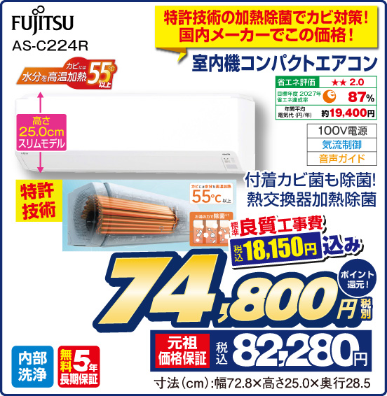 特許技術の加熱除菌でカビ対策！ 国内メーカーでこの価格！ 室内機コンパクトエアコン FUJITSU AS-C224R 付着カビ菌も除菌！ 熱交換器加熱除菌 カビには水分を高温加熱 55℃以上 高さ25.0cmスリムモデル 特許技術 省エネ評価：★★2.0 目標年度2027年 省エネ達成率87％ 年間平均電気代（円／年）約19,400円 100V電源 気流制御 音声ガイド 内部洗浄 無料5年長期保証 標準良質工事費 税込18,150円込み 税別74,800円 元祖価格保証 税込82,280円 ポイント還元！ 寸法（cm）：幅72.8×高さ25.0×奥行28.5