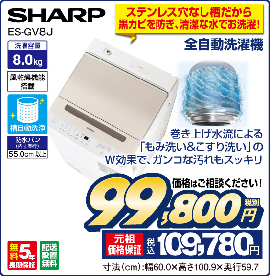 ステンレス穴なし槽だから黒カビを防ぎ、清潔な水でお洗濯！ 全自動洗濯機 SHARP ES-GV8J 巻き上げ水流による「もみ洗い＆こすり洗い」のW効果で、ガンコな汚れもスッキリ 洗濯容量8.0kg 風乾燥機能搭載 槽自動洗浄 防水パン（内寸奥行）55.0cm以上 無料5年長期保証 配送設置無料 価格はご相談ください！ 税別99,800円 元祖価格保証 税込109,780円 寸法（cm）：幅60.0×高さ100.9×奥行59.7