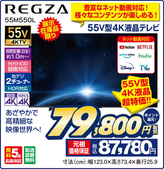 豊富なネット動画対応！ 様々なコンテンツが楽しめる！ 55V型4K液晶テレビ REGZA 55M550L 展示在庫品限り あざやかで高精細な映像世界へ！ ネット動画対応 YouTube NETFLIX prime video hulu Disney＋ TVer 55v4KTV 視聴距離（目安）約1.0m〜 外付HDD録画対応 地デジ2チューナー HDR対応 BS4K 110°CS4K 無料5年長期保証 配送設置無料 55V型4K液晶超特価！！ ⇒ 税別79,800円 元祖価格保証 税込87,780円 ポイント還元！ 寸法（cm）：幅123.0×高さ73.4×奥行25.9