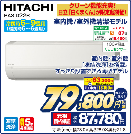 クリーン機能充実！ 日立「白くまくん」が限定超特価！ 室内機／室外機清潔モデル HITACHI RAS-D22R 冷房時6〜9畳用 （暖房時5〜6畳用） 室内機・室外機［凍結洗浄］を搭載。すっきり設置できる薄型モデル 省エネ評価：★★2.0 目標年度2027年 省エネ達成率87％ 年間平均電気代（円／年）約19,400円 100V電源 くらしセンサー 凍結洗浄 無料5年長期保証 エアコン本体 税別63,300円（税込69,630円） ＋ 標準工事費 税込18,150円 ⇒ 税別79,800円 元祖価格保証 税込87,780円 ポイント還元！ 寸法（cm）：幅78.0×高さ28.0×奥行21.8