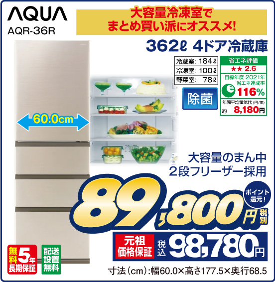 大容量冷凍室でまとめ買いにオススメ！ 362L 4ドア冷蔵庫 AQUA AQR-36R 大容量のまん中2段フリーザー採用 冷蔵室： 184L 冷凍室：100L 野菜室：78L 除菌 省エネ評価：★★2.6 目標年度2021年 省エネ達成率116％ 年間平均電気代（円／年）約8,180円 無料5年長期保証 配送設置無料 税別89,800円 元祖価格保証 税込98,780円 ポイント還元！ 寸法（cm）：幅60.0×高さ177.5×奥行68.5