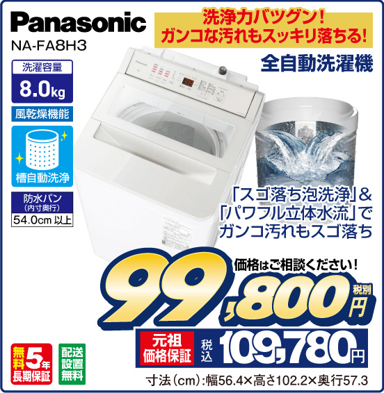 洗浄力バツグン！ ガンコな汚れもスッキリ落ちる！ 全自動洗濯機 Panasonic NA-FA8H3 「スゴ落ち泡洗浄」&「パワフル立体水流」でガンコ汚れもスゴ落ち 洗濯容量 8.0kg 風乾燥機能 槽自動洗浄 防水パン（内寸奥行）54.0cm以上 無料5年長期保証 配送設置無料 価格はご相談ください！ 税別99,800円 元祖価格保証 税込109,780円 寸法（cm）：幅56.4×高さ102.2×奥行57.3