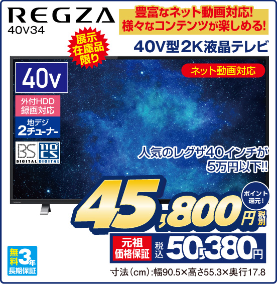 豊富なネット動画対応！ 様々なコンテンツが楽しめる！ 40V型2K液晶テレビ REGZA 40V34 展示在庫品限り ネット動画対応 人気のレグザ40インチが5万円以下！！ 40v 外付HDD録画対応 地デジ2チューナー BS DIGITAL 110°CS DIGITAL 無料3年長期保証 税別45,800円 元祖価格保証 税込50,380円 ポイント還元！ 寸法（cm）：幅90.5×高さ55.3×奥行17.8