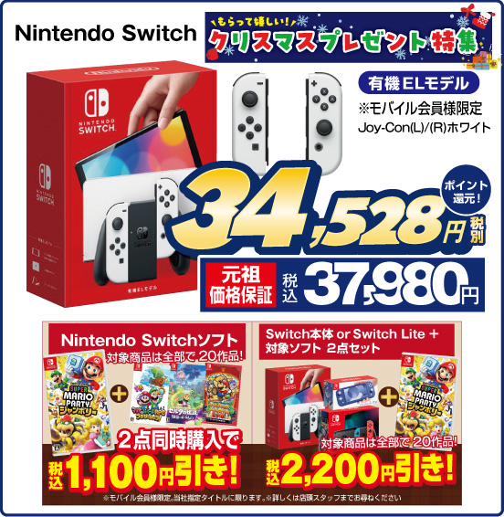 もらって嬉しい クリスマスプレゼント特集 Nintendo Switch 有機ELモデル ※モバイル会員様限定 Joy-Con（L）／（R）ホワイト 税別34,528円 元祖価格保証 税込37,980円 ポイント還元！ Nintendo Switchソフト 対象商品は全部で20作品！ 2点同時購入で 税込1,100円引き！ Switch本体 or Switch Lite +対象ソフト 2点セット 対象商品は全部で20作品！ 税込2,200円引き！ ※モバイル会員様限定。当社指定タイトルに限ります。※詳しくは店頭スタッフまでお尋ねください。