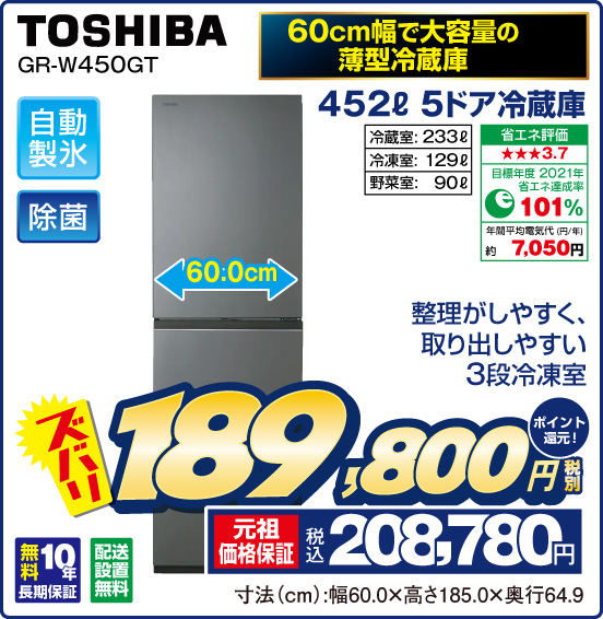 60cm幅で大容量の薄型冷蔵庫 452L 5ドア冷蔵庫 TOSHIBA GR-W450GT 整理がしやすく、取り出しやすい3段冷凍室 自動製氷 除菌 冷蔵室：233L 冷凍室：129L 野菜室：90L 省エネ評価；★★★3.7 目標年度2021年 省エネ達成率101％ 年間平均電気代（円／年）約7,050円 無料10年長期保証 配送設置無料 ズバリ 税別189,800円 元祖価格保証 税込208,780円 ポイント還元！ 寸法（cm）：幅60.0×高さ185.0×奥行64.9