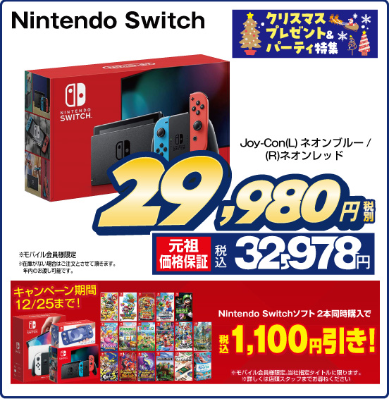 クリスマスプレゼント＆パーティ特集 Nintendo Switch Joy-Con（L） ネオンブルー／（R）ネオンレッド 税別29,980円 元祖価格保証 税込32,978円  モバイル会員様限定 ※在庫がない場合はご注文とさせて頂きます。年内のお渡し可能です。 キャンペーン期間12／25まで！ Nintendo Switchソフト 2本同時購入で 税込1,100円引き！ ※モバイル会員様限定。当社指定タイトルに限ります。※詳しくは店頭スタッフまでお尋ねください。