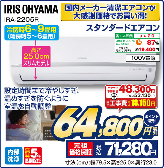 国内メーカー清潔エアコンが大感謝価格でお買い得！ スタンダードエアコン IRIS OHYAMA 冷房時6～9畳用（暖房時5～6畳用） 設定時間まで冷やしすぎ、温めすぎを防ぐように室温を自動調整 高さ25.0cmスリムモデル 省エネ評価：★★2.0 目標年度2027円 省エネ達成率87％ 年間平均電気代（円／年）約19,400円 100V電源 内部洗浄 無料5年長期保証 エアコン本体 税別48,300円（税込53,130円） ＋ 標準工事費 税込18,150円 ⇒ 税別64,800円 元祖価格保証 税込71,280円 ポイント還元！ 寸法（cm）：幅79.5×高さ25.0×奥行23.0