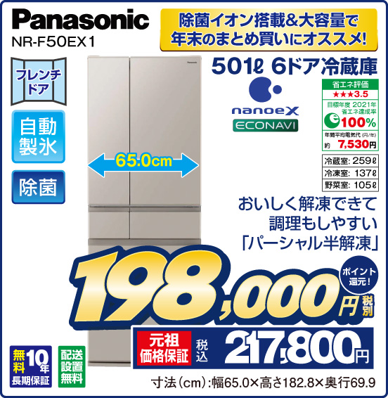 除菌イオン搭載&大容量で年末のまとめ買いにオススメ！ 501L 6ドア冷蔵庫 Panasonic NR-F50EX1 おいしく解凍できて調理もしやすい「パーシャル半解凍」 フレンチドア 自動製氷 除菌 nanoeX econavi 省エネ評価：★★★3.5 目標年度2021年 省エネ達成率100％ 年間平均電気代（円／年）約7,530円 冷蔵室：259L 冷凍室：137L 野菜室：105L 無料10年長期保証 配送設置無料 税別198,000円 元祖価格保証 税込217,800円 ポイント還元！ 寸法（cm）：幅65.0×高さ182.8×奥行69.9