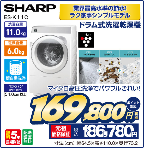 業界最高水準の節水！ ラク家事シンプルモデル ドラム式洗濯乾燥機 SHARP ES-K 11C マイクロ高圧洗浄でパワフルきれい！ 洗濯容量11.0kg 乾燥容量6.0kg 槽自動洗浄 防水パン（防水パン）54.0cm以上 ion 無料5年長期保証 配送設置無料 税別169,800円 元祖価格保証 税込186,780円 ポイント還元！ 寸法（cm）：幅64.5×高さ110.0×奥行73.2